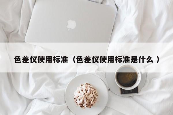 色差儀使用標準（色差儀使用標準是什么 ）
