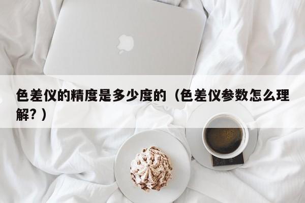 色差儀的精度是多少度的（色差儀參數(shù)怎么理解? ）
