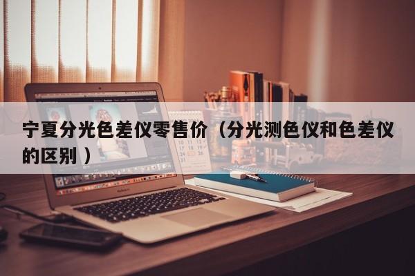 寧夏分光色差儀零售價(jià)（分光測色儀和色差儀的區(qū)別 ）