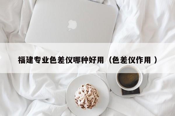 福建專業(yè)色差儀哪種好用（色差儀作用 ）