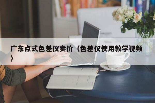 廣東點(diǎn)式色差儀賣價(jià)（色差儀使用教學(xué)視頻 ）