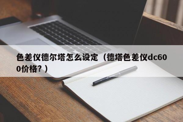色差儀德爾塔怎么設(shè)定（德塔色差儀dc600價(jià)格? ）