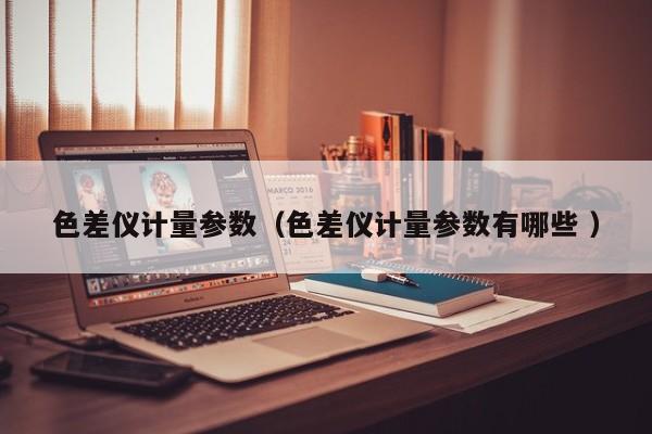 色差儀計量參數(shù)（色差儀計量參數(shù)有哪些 ）