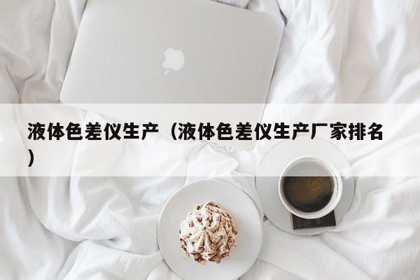 液體色差儀生產(chǎn)（液體色差儀生產(chǎn)廠家排名 ）