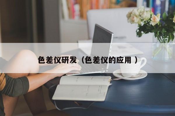 色差儀研發(fā)（色差儀的應(yīng)用 ）