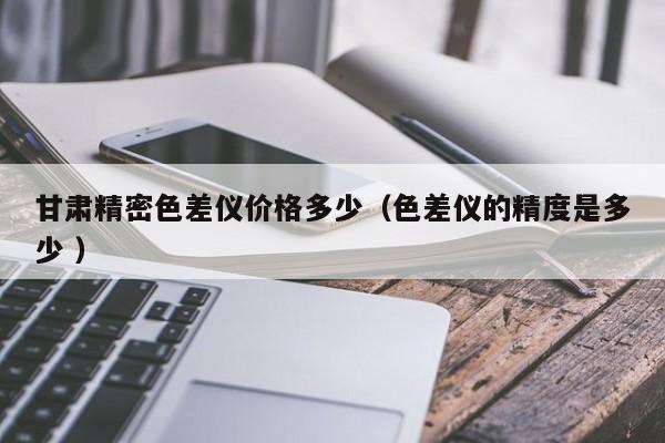 甘肅精密色差儀價(jià)格多少（色差儀的精度是多少 ）