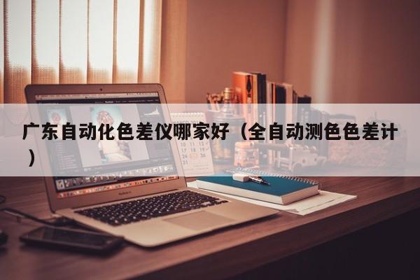 廣東自動(dòng)化色差儀哪家好（全自動(dòng)測(cè)色色差計(jì) ）