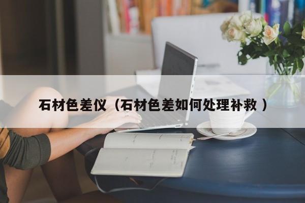 石材色差儀（石材色差如何處理補救 ）