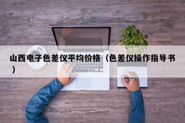 山西電子色差儀平均價格（色差儀操作指導書 ）
