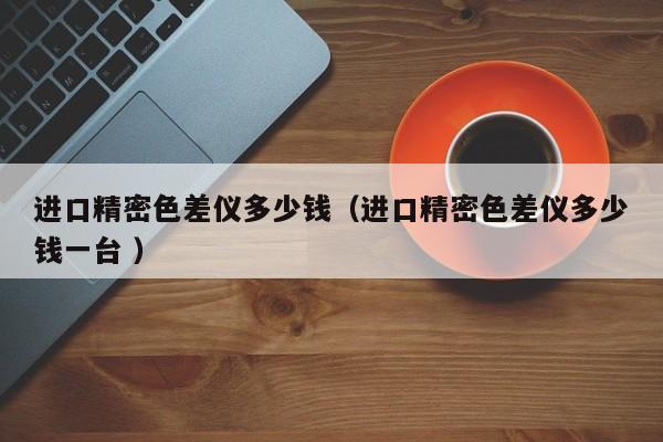 進口精密色差儀多少錢（進口精密色差儀多少錢一臺 ）