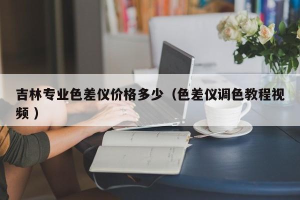 吉林專業(yè)色差儀價(jià)格多少（色差儀調(diào)色教程視頻 ）