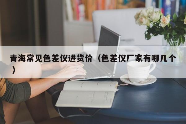青海常見色差儀進貨價（色差儀廠家有哪幾個 ）
