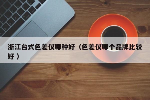 浙江臺式色差儀哪種好（色差儀哪個品牌比較好 ）