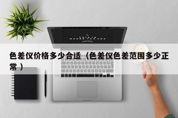 色差儀價格多少合適（色差儀色差范圍多少正常 ）