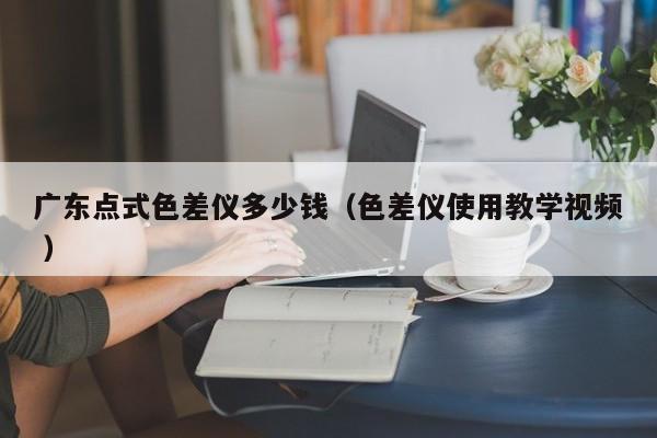 廣東點(diǎn)式色差儀多少錢（色差儀使用教學(xué)視頻 ）