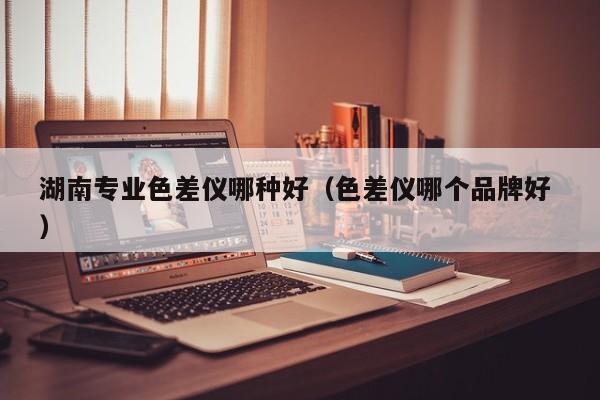 湖南專(zhuān)業(yè)色差儀哪種好（色差儀哪個(gè)品牌好 ）