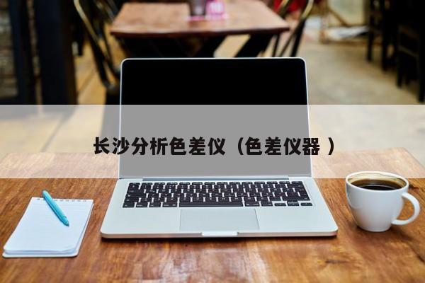 長(zhǎng)沙分析色差儀（色差儀器 ）