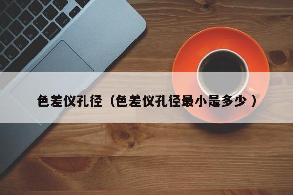 色差儀孔徑（色差儀孔徑最小是多少 ）