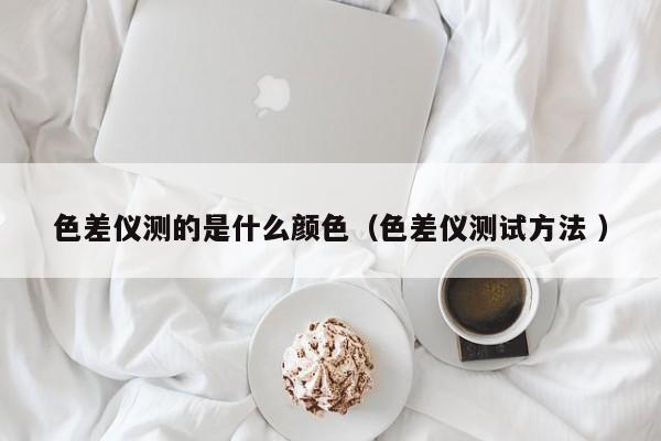 色差儀測(cè)的是什么顏色（色差儀測(cè)試方法 ）
