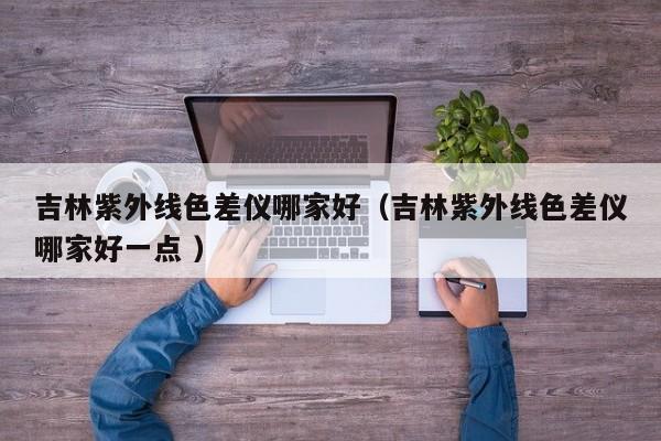 吉林紫外線色差儀哪家好（吉林紫外線色差儀哪家好一點(diǎn) ）