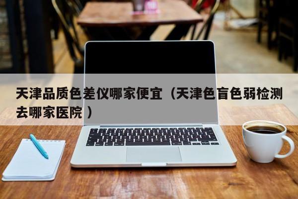 天津品質色差儀哪家便宜（天津色盲色弱檢測去哪家醫(yī)院 ）