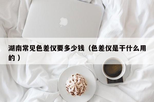 湖南常見色差儀要多少錢（色差儀是干什么用的 ）