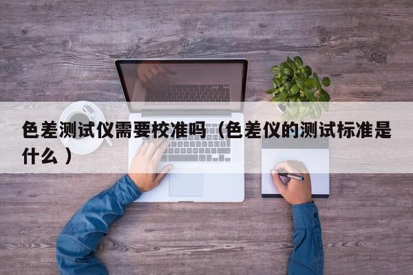 色差測試儀需要校準(zhǔn)嗎（色差儀的測試標(biāo)準(zhǔn)是什么 ）