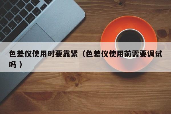 色差儀使用時(shí)要靠緊（色差儀使用前需要調(diào)試嗎 ）