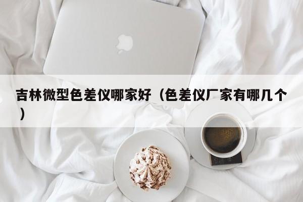 吉林微型色差儀哪家好（色差儀廠家有哪幾個 ）