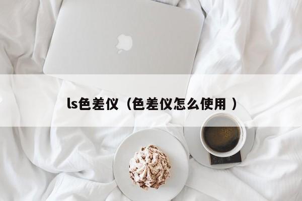 ls色差儀（色差儀怎么使用 ）