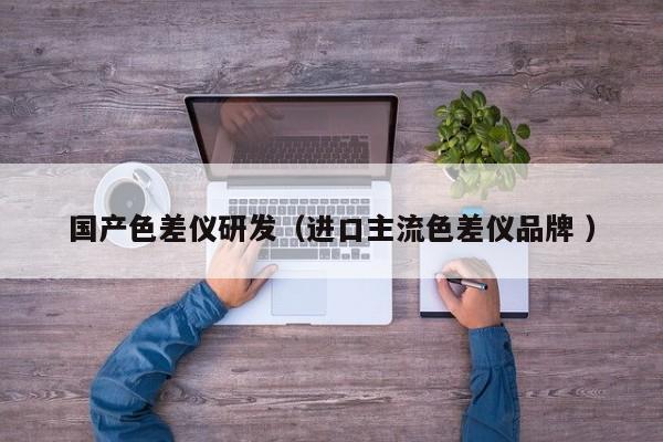 國產(chǎn)色差儀研發(fā)（進口主流色差儀品牌 ）