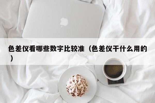 色差儀看哪些數(shù)字比較準(zhǔn)（色差儀干什么用的 ）