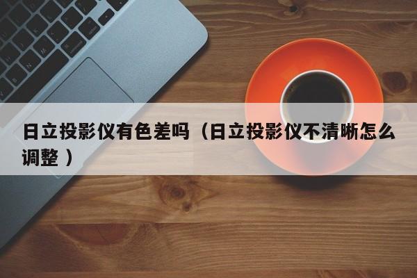 日立投影儀有色差嗎（日立投影儀不清晰怎么調(diào)整 ）