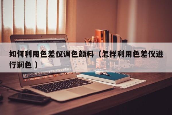 如何利用色差儀調色顏料（怎樣利用色差儀進行調色 ）