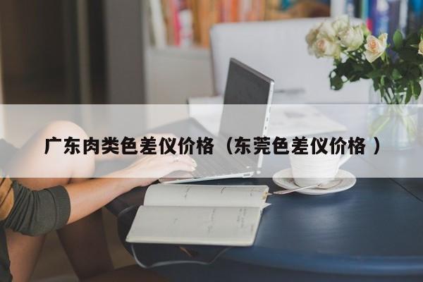 廣東肉類色差儀價(jià)格（東莞色差儀價(jià)格 ）