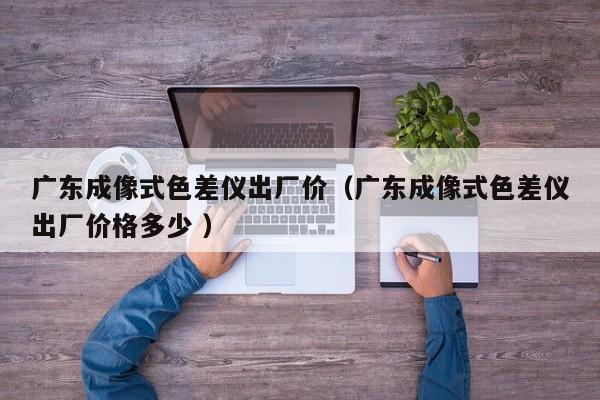 廣東成像式色差儀出廠價(jià)（廣東成像式色差儀出廠價(jià)格多少 ）