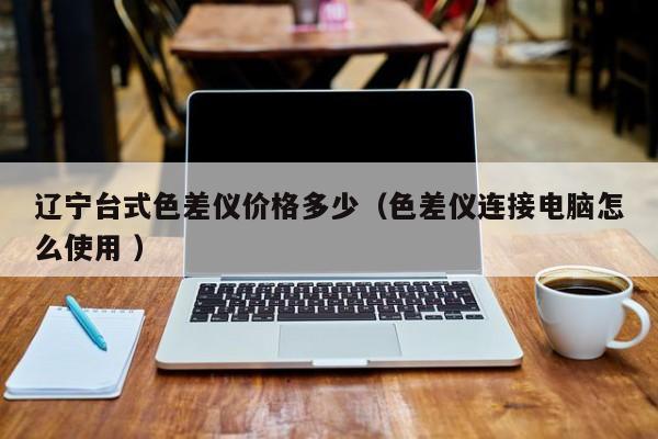 遼寧臺(tái)式色差儀價(jià)格多少（色差儀連接電腦怎么使用 ）