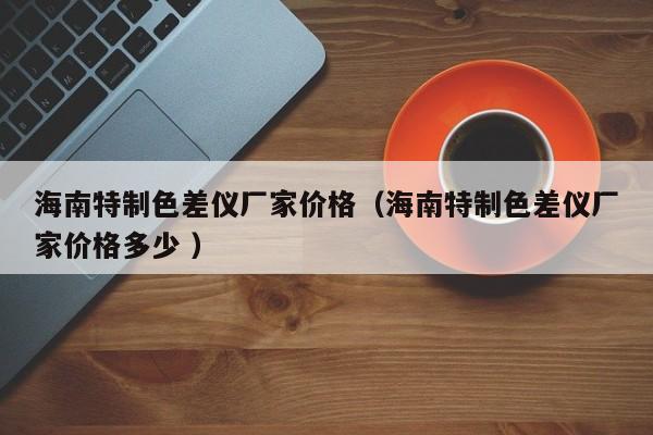 海南特制色差儀廠家價(jià)格（海南特制色差儀廠家價(jià)格多少 ）
