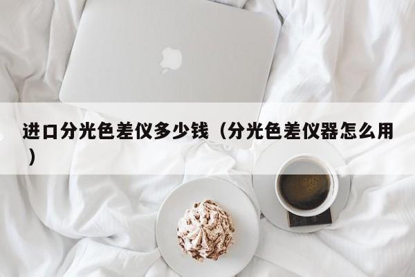 進口分光色差儀多少錢（分光色差儀器怎么用 ）