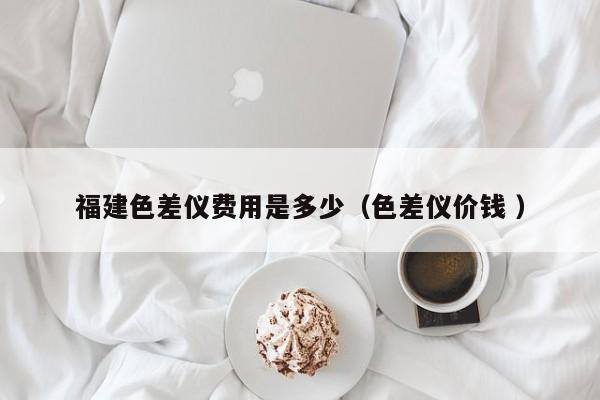福建色差儀費(fèi)用是多少（色差儀價(jià)錢(qián) ）