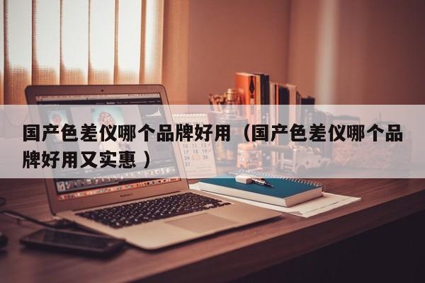 國產(chǎn)色差儀哪個(gè)品牌好用（國產(chǎn)色差儀哪個(gè)品牌好用又實(shí)惠 ）