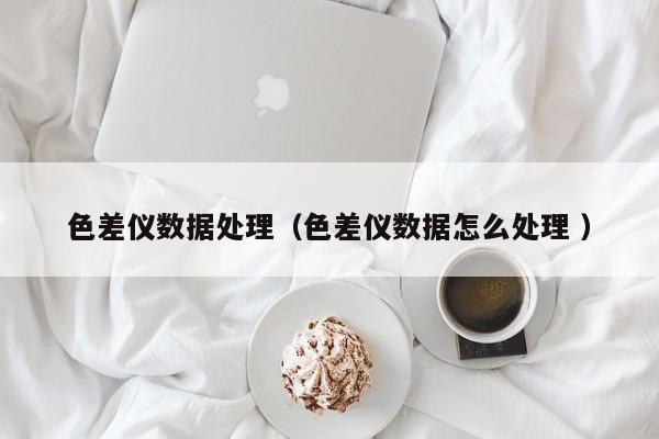色差儀數(shù)據(jù)處理（色差儀數(shù)據(jù)怎么處理 ）