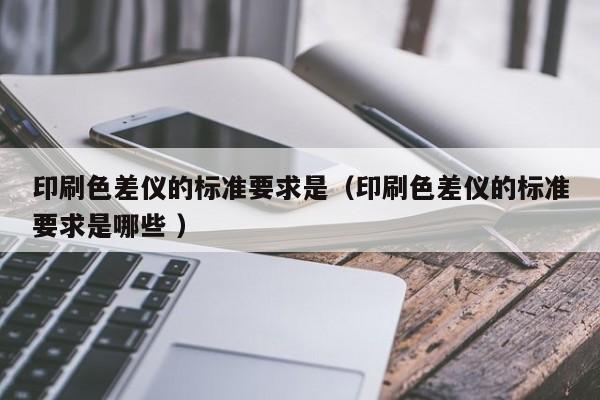 印刷色差儀的標(biāo)準(zhǔn)要求是（印刷色差儀的標(biāo)準(zhǔn)要求是哪些 ）