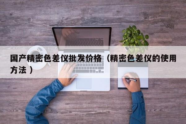 國產(chǎn)精密色差儀批發(fā)價(jià)格（精密色差儀的使用方法 ）