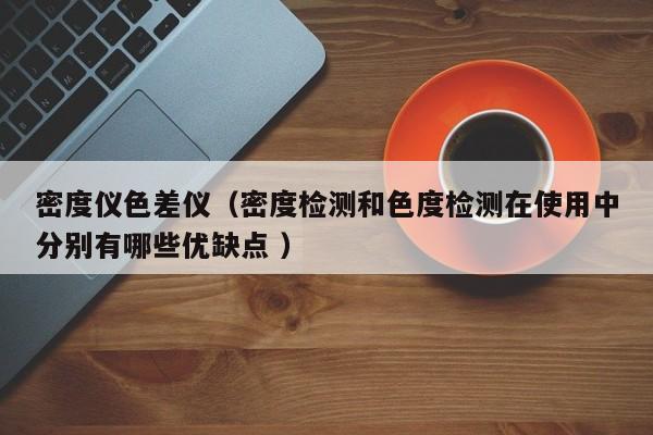 密度儀色差儀（密度檢測和色度檢測在使用中分別有哪些優(yōu)缺點 ）
