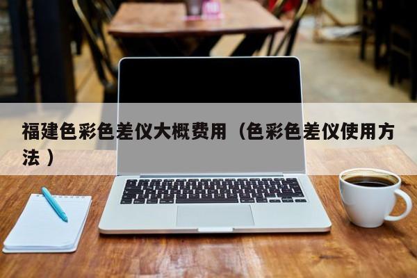 福建色彩色差儀大概費(fèi)用（色彩色差儀使用方法 ）