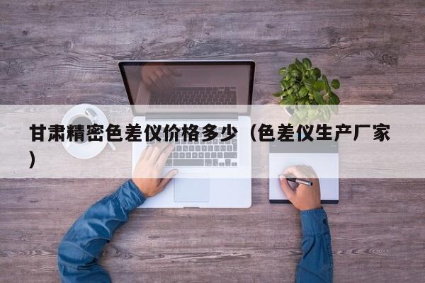 甘肅精密色差儀價(jià)格多少（色差儀生產(chǎn)廠家 ）