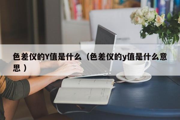 色差儀的Y值是什么（色差儀的y值是什么意思 ）