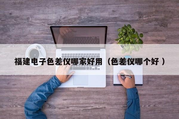 福建電子色差儀哪家好用（色差儀哪個(gè)好 ）