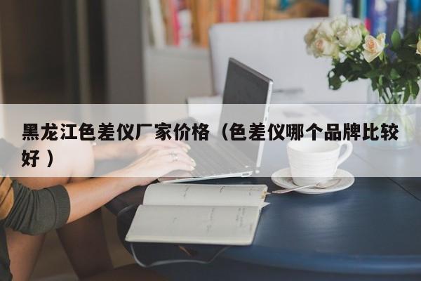 黑龍江色差儀廠(chǎng)家價(jià)格（色差儀哪個(gè)品牌比較好 ）